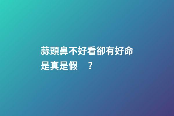 蒜頭鼻不好看卻有好命是真是假？